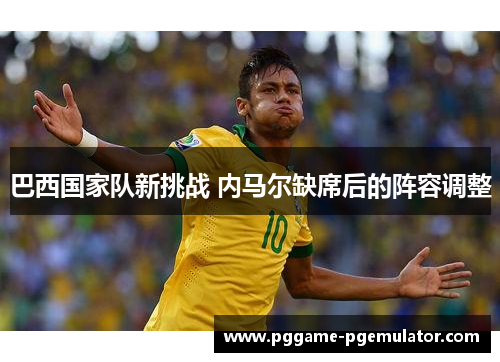 巴西国家队新挑战 内马尔缺席后的阵容调整