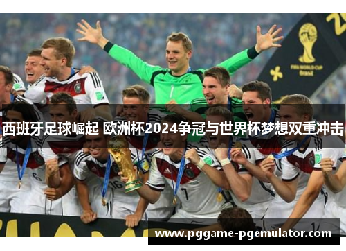 西班牙足球崛起 欧洲杯2024争冠与世界杯梦想双重冲击