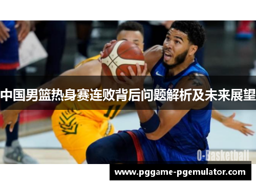 中国男篮热身赛连败背后问题解析及未来展望