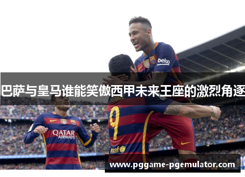巴萨与皇马谁能笑傲西甲未来王座的激烈角逐