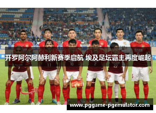 开罗阿尔阿赫利新赛季启航 埃及足坛霸主再度崛起