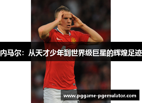 内马尔：从天才少年到世界级巨星的辉煌足迹