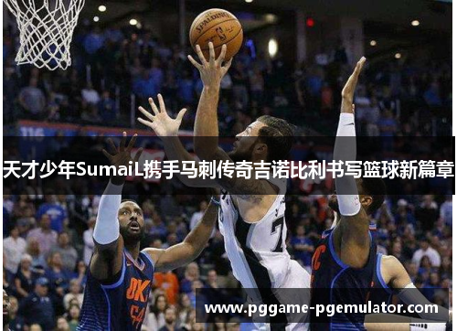 天才少年SumaiL携手马刺传奇吉诺比利书写篮球新篇章