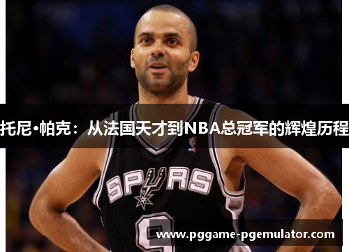 托尼·帕克：从法国天才到NBA总冠军的辉煌历程